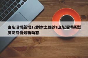山东淄博新增12例本土确诊/山东淄博新型肺炎疫情最新动态