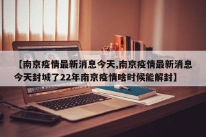 【南京疫情最新消息今天,南京疫情最新消息今天封城了22年南京疫情啥时候能解封】