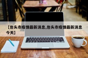 【包头市疫情最新消息,包头市疫情最新消息今天】