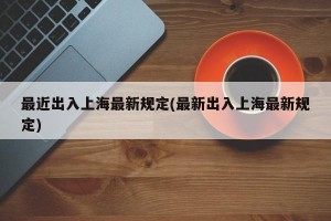 最近出入上海最新规定(最新出入上海最新规定)