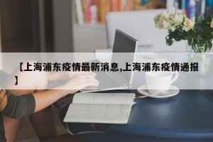 【上海浦东疫情最新消息,上海浦东疫情通报】