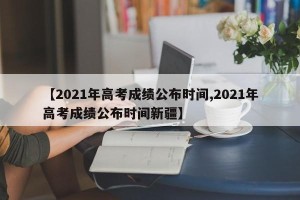 【2021年高考成绩公布时间,2021年高考成绩公布时间新疆】