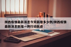 陕西疫情最新消息今天新增多少例/陕西疫情最新消息新增一例行动轨迹