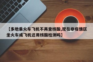 【多地乘火车飞机不再查核酸,现在非疫情区坐火车或飞机还用核酸检测吗】