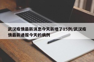 武汉疫情最新消息今天新增了15例/武汉疫情最新通报今天的病例