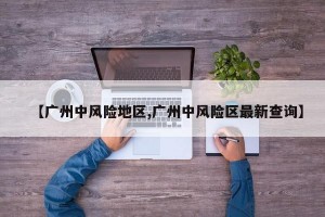 【广州中风险地区,广州中风险区最新查询】