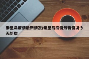 秦皇岛疫情最新情况/秦皇岛疫情最新情况今天新增