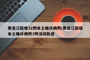 黑龙江新增32例本土确诊病例/黑龙江新增本土确诊病例3例活动轨迹