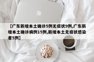 【广东新增本土确诊5例无症状9例,广东新增本土确诊病例15例,新增本土无症状感染者5例】