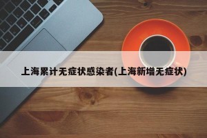 上海累计无症状感染者(上海新增无症状)