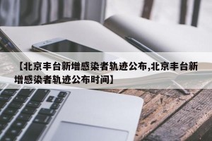 【北京丰台新增感染者轨迹公布,北京丰台新增感染者轨迹公布时间】