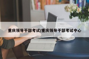 重庆领导干部考试/重庆领导干部考试中心