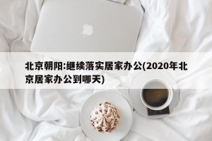 北京朝阳:继续落实居家办公(2020年北京居家办公到哪天)