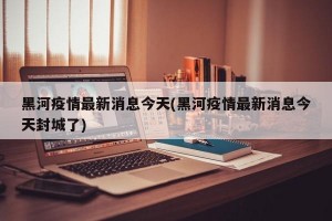 黑河疫情最新消息今天(黑河疫情最新消息今天封城了)