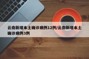 云南新增本土确诊病例12例/云南新增本土确诊病例3例