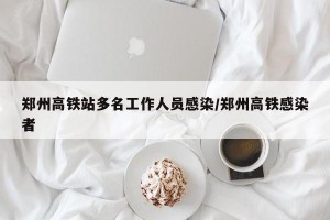 郑州高铁站多名工作人员感染/郑州高铁感染者