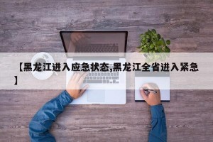 【黑龙江进入应急状态,黑龙江全省进入紧急】