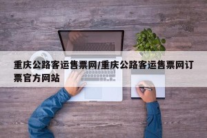 重庆公路客运售票网/重庆公路客运售票网订票官方网站