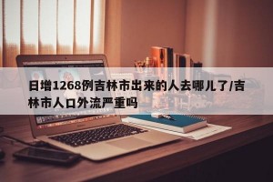 日增1268例吉林市出来的人去哪儿了/吉林市人口外流严重吗