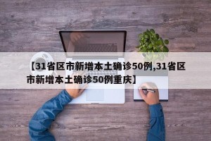 【31省区市新增本土确诊50例,31省区市新增本土确诊50例重庆】