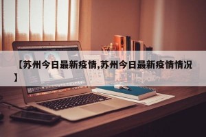 【苏州今日最新疫情,苏州今日最新疫情情况】