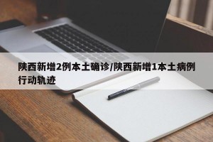 陕西新增2例本土确诊/陕西新增1本土病例行动轨迹