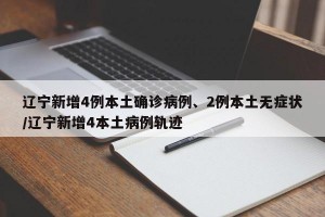 辽宁新增4例本土确诊病例、2例本土无症状/辽宁新增4本土病例轨迹