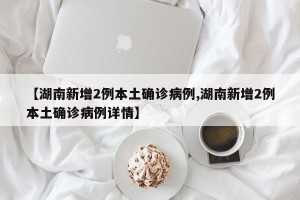 【湖南新增2例本土确诊病例,湖南新增2例本土确诊病例详情】