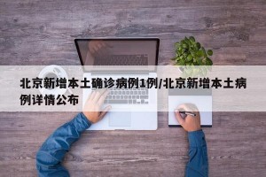 北京新增本土确诊病例1例/北京新增本土病例详情公布