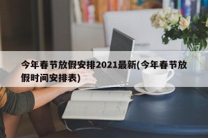 今年春节放假安排2021最新(今年春节放假时间安排表)