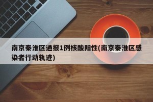 南京秦淮区通报1例核酸阳性(南京秦淮区感染者行动轨迹)