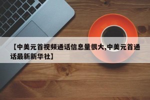 【中美元首视频通话信息量很大,中美元首通话最新新华社】