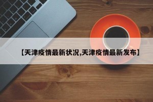 【天津疫情最新状况,天津疫情最新发布】
