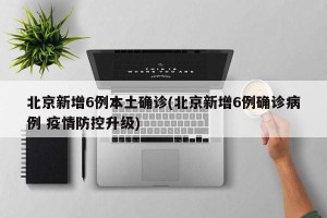 北京新增6例本土确诊(北京新增6例确诊病例 疫情防控升级)