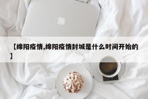 【绵阳疫情,绵阳疫情封城是什么时间开始的】