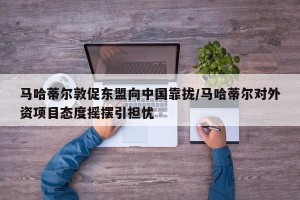 马哈蒂尔敦促东盟向中国靠拢/马哈蒂尔对外资项目态度摇摆引担忧