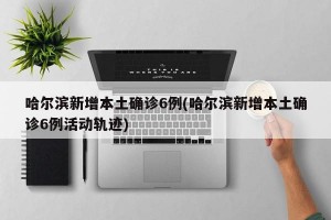 哈尔滨新增本土确诊6例(哈尔滨新增本土确诊6例活动轨迹)