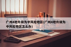 广州4地升级为中风险地区(广州4地升级为中风险地区怎么办)