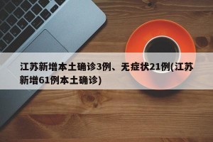 江苏新增本土确诊3例、无症状21例(江苏新增61例本土确诊)