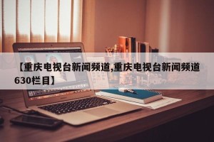 【重庆电视台新闻频道,重庆电视台新闻频道630栏目】