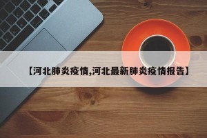 【河北肺炎疫情,河北最新肺炎疫情报告】