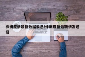 株洲疫情最新数据消息/株洲疫情最新情况通报