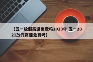【五一放假高速免费吗2023年,五一2021放假高速免费吗】