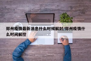 郑州疫情最新消息什么时候解封/郑州疫情什么时间解控