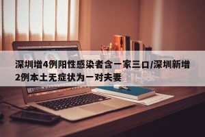 深圳增4例阳性感染者含一家三口/深圳新增2例本土无症状为一对夫妻