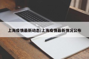 上海疫情最新动态/上海疫情最新情况公布