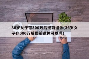 36岁女子存300万后提前退休(36岁女子存300万后提前退休可以吗)