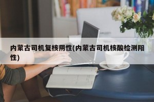 内蒙古司机复核阴性(内蒙古司机核酸检测阳性)