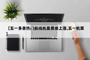 【五一多条热门航线机票费用上涨,五一机票】