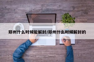 郑州什么时候能解封/郑州什么时候解封的
